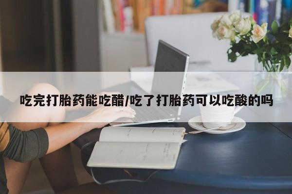 打胎药微信吃完打胎药能吃醋/吃了打胎药可以吃酸的吗