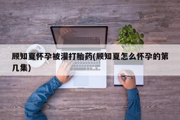 打胎药微信顾知夏怀孕被灌打胎药(顾知夏怎么怀孕的第几集)