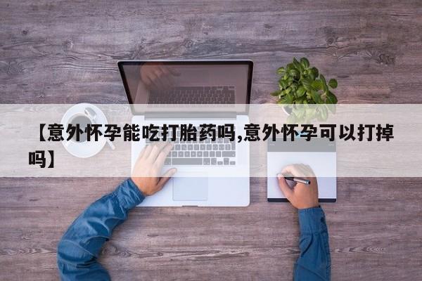 打胎药微信【意外怀孕能吃打胎药吗,意外怀孕可以打掉吗】