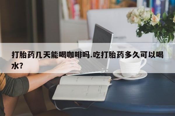 打胎药微信打胎药几天能喝咖啡吗.吃打胎药多久可以喝水？