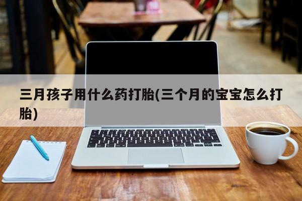 打胎药微信三月孩子用什么药打胎(三个月的宝宝怎么打胎)