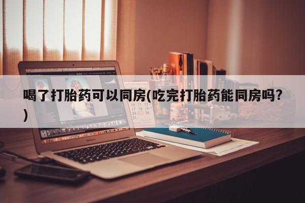 打胎药微信喝了打胎药可以同房(吃完打胎药能同房吗?)