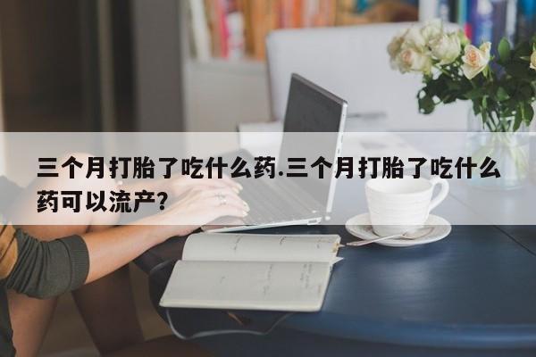 打胎药微信三个月打胎了吃什么药.三个月打胎了吃什么药可以流产？