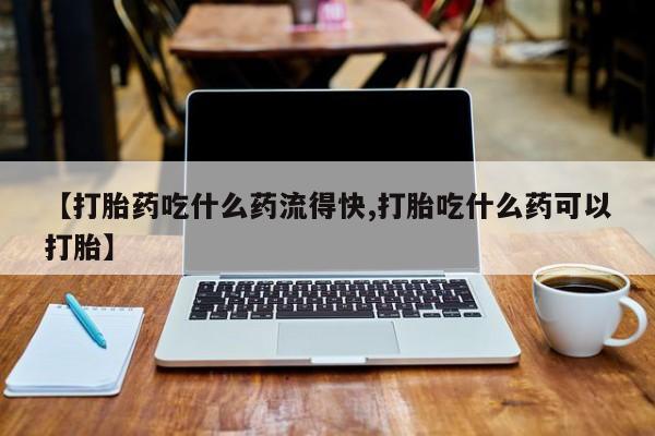 打胎药微信【打胎药吃什么药流得快,打胎吃什么药可以打胎】