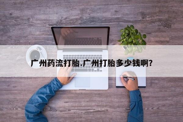 打胎药微信广州药流打胎.广州打胎多少钱啊？