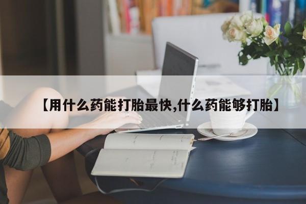 打胎药微信【用什么药能打胎最快,什么药能够打胎】