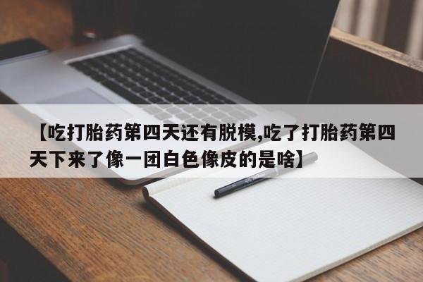 打胎药微信【吃打胎药第四天还有脱模,吃了打胎药第四天下来了像一团白色像皮的是啥】