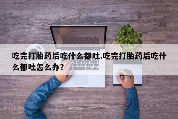 打胎药微信吃完打胎药后吃什么都吐.吃完打胎药后吃什么都吐怎么办？