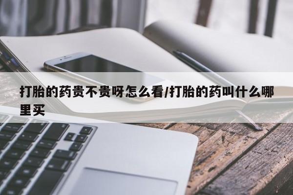 打胎药微信打胎的药贵不贵呀怎么看/打胎的药叫什么哪里买