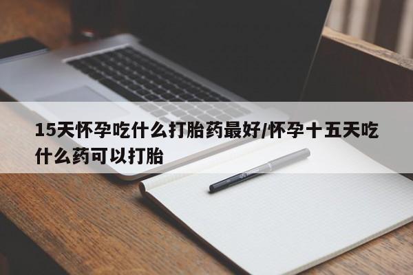 打胎药微信15天怀孕吃什么打胎药最好/怀孕十五天吃什么药可以打胎
