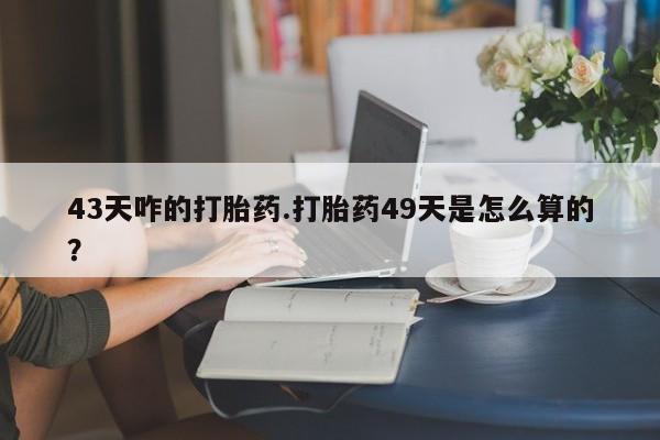 打胎药微信43天咋的打胎药.打胎药49天是怎么算的？