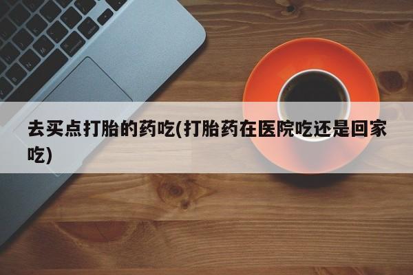 打胎药微信去买点打胎的药吃(打胎药在医院吃还是回家吃)