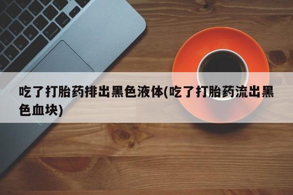 打胎药微信吃了打胎药排出黑色液体(吃了打胎药流出黑色血块)