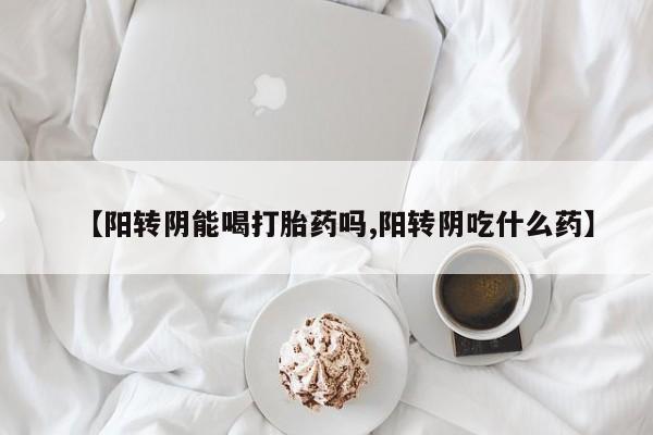 打胎药微信【阳转阴能喝打胎药吗,阳转阴吃什么药】