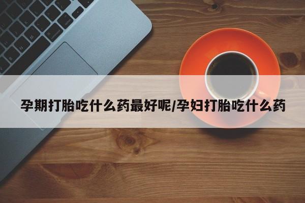 打胎药微信孕期打胎吃什么药最好呢/孕妇打胎吃什么药