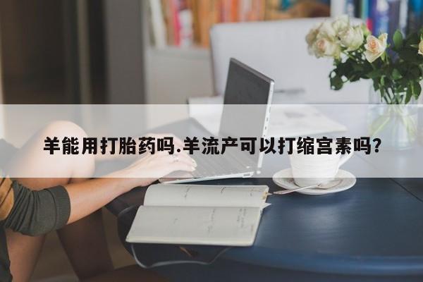 打胎药微信羊能用打胎药吗.羊流产可以打缩宫素吗？