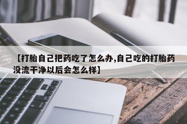打胎药微信【打胎自己把药吃了怎么办,自己吃的打胎药没流干净以后会怎么样】