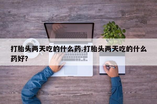打胎药微信打胎头两天吃的什么药.打胎头两天吃的什么药好？