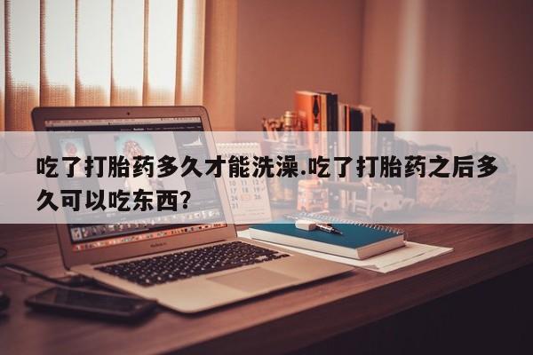 打胎药微信吃了打胎药多久才能洗澡.吃了打胎药之后多久可以吃东西？