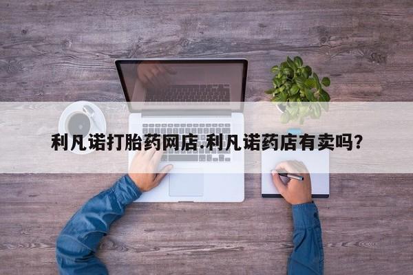 打胎药微信利凡诺打胎药网店.利凡诺药店有卖吗？