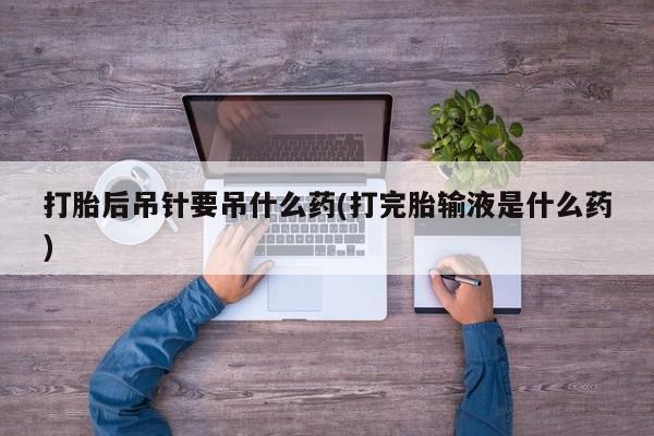 打胎药微信打胎后吊针要吊什么药(打完胎输液是什么药)