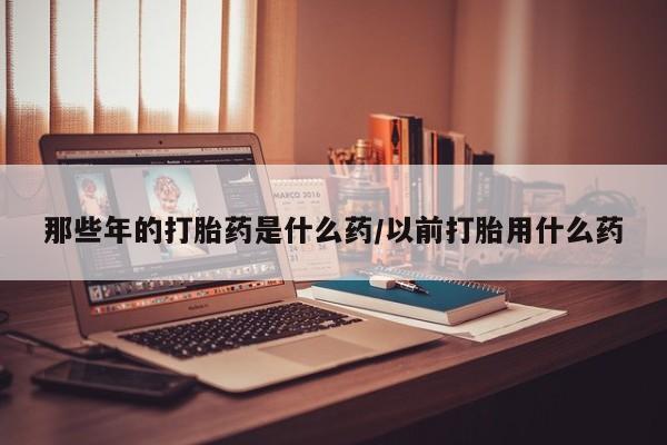 打胎药微信那些年的打胎药是什么药/以前打胎用什么药