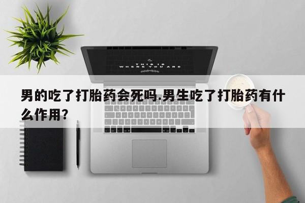 打胎药微信男的吃了打胎药会死吗.男生吃了打胎药有什么作用？