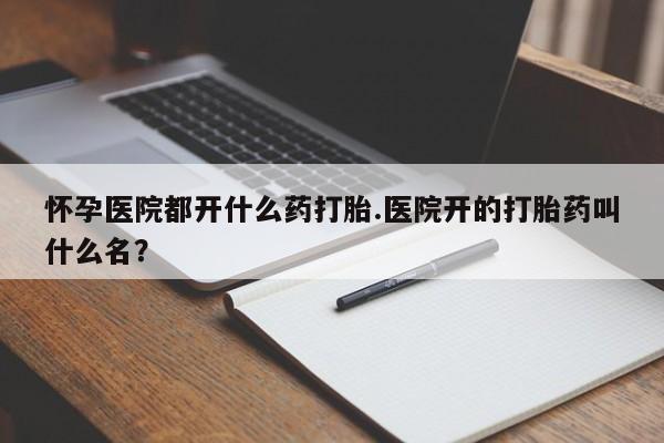 打胎药微信怀孕医院都开什么药打胎.医院开的打胎药叫什么名？
