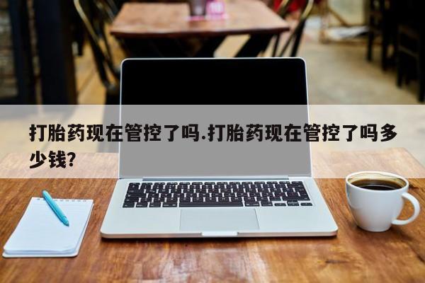 打胎药微信打胎药现在管控了吗.打胎药现在管控了吗多少钱？