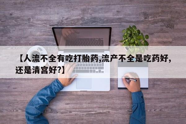 打胎药微信【人流不全有吃打胎药,流产不全是吃药好,还是清宫好?】