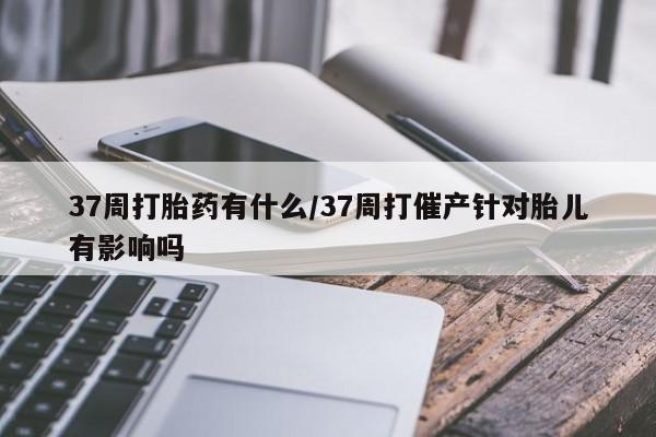 打胎药微信37周打胎药有什么/37周打催产针对胎儿有影响吗