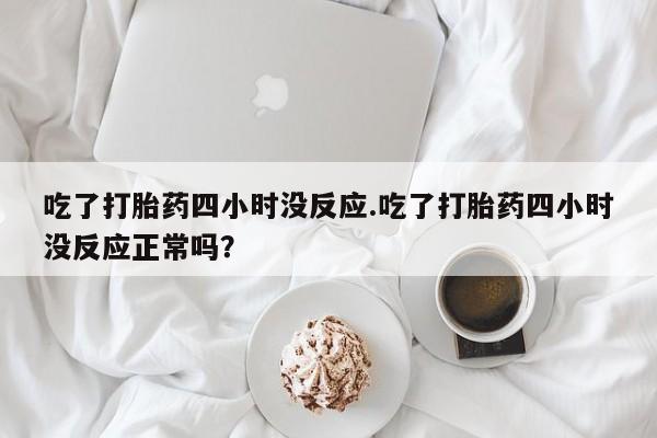 打胎药微信吃了打胎药四小时没反应.吃了打胎药四小时没反应正常吗？
