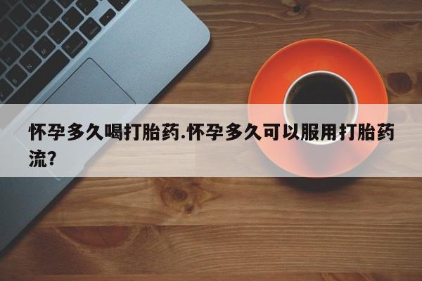 打胎药微信怀孕多久喝打胎药.怀孕多久可以服用打胎药流？