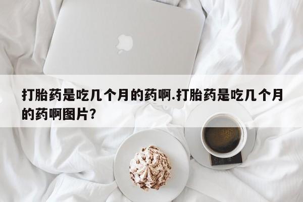打胎药微信打胎药是吃几个月的药啊.打胎药是吃几个月的药啊图片？