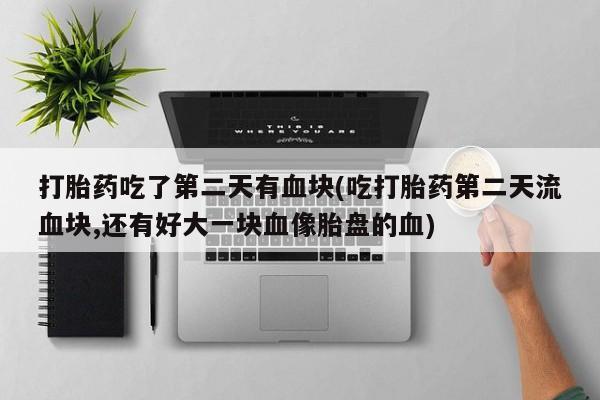 打胎药微信打胎药吃了第二天有血块(吃打胎药第二天流血块,还有好大一块血像胎盘的血)
