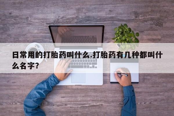 打胎药微信日常用的打胎药叫什么.打胎药有几种都叫什么名字？