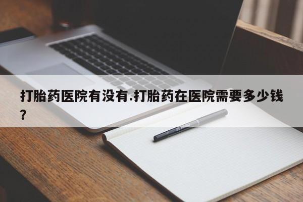 打胎药微信打胎药医院有没有.打胎药在医院需要多少钱？
