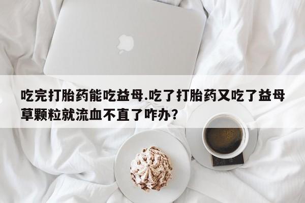 打胎药微信吃完打胎药能吃益母.吃了打胎药又吃了益母草颗粒就流血不直了咋办？