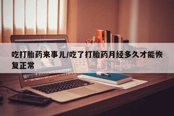打胎药微信吃打胎药来事儿/吃了打胎药月经多久才能恢复正常