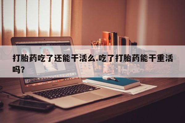 打胎药微信打胎药吃了还能干活么.吃了打胎药能干重活吗？