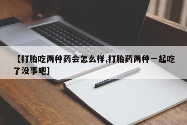 打胎药微信【打胎吃两种药会怎么样,打胎药两种一起吃了没事吧】