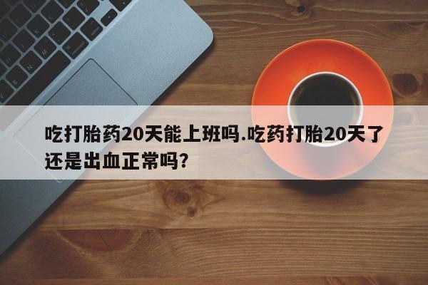 打胎药微信吃打胎药20天能上班吗.吃药打胎20天了还是出血正常吗？