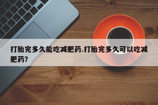 打胎药微信打胎完多久能吃减肥药.打胎完多久可以吃减肥药？