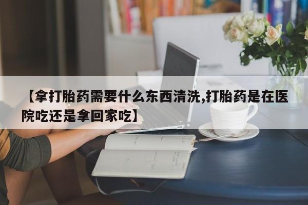 打胎药微信【拿打胎药需要什么东西清洗,打胎药是在医院吃还是拿回家吃】