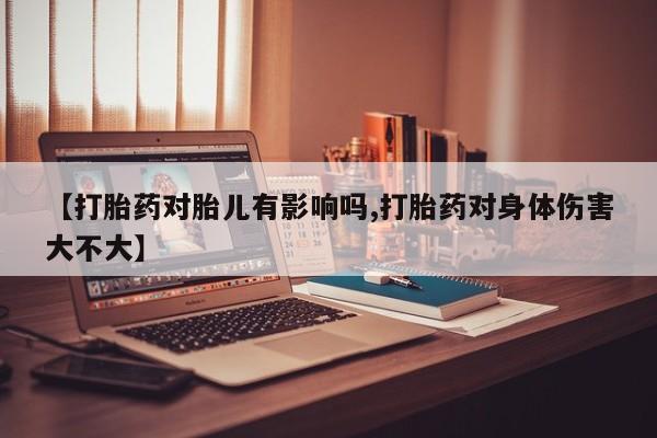 打胎药微信【打胎药对胎儿有影响吗,打胎药对身体伤害大不大】