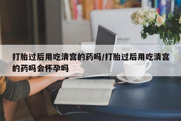 打胎药微信打胎过后用吃清宫的药吗/打胎过后用吃清宫的药吗会怀孕吗