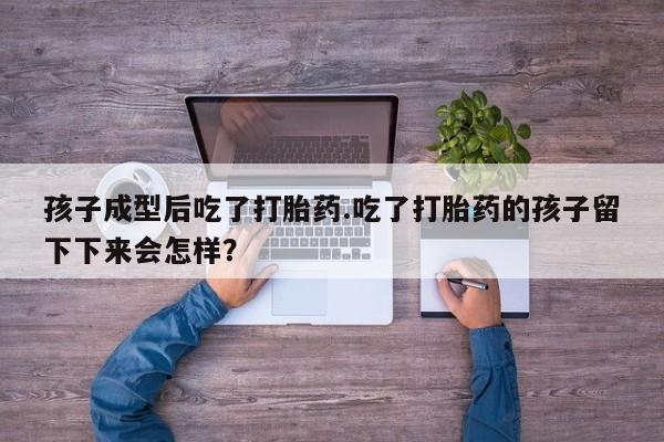 打胎药微信孩子成型后吃了打胎药.吃了打胎药的孩子留下下来会怎样？
