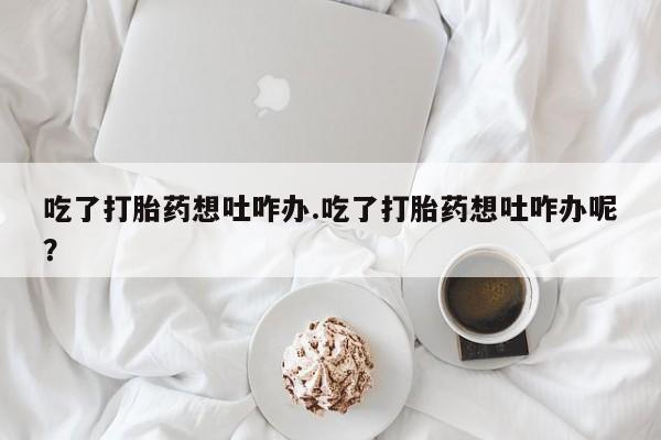 打胎药微信吃了打胎药想吐咋办.吃了打胎药想吐咋办呢？