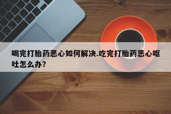 打胎药微信喝完打胎药恶心如何解决.吃完打胎药恶心呕吐怎么办？
