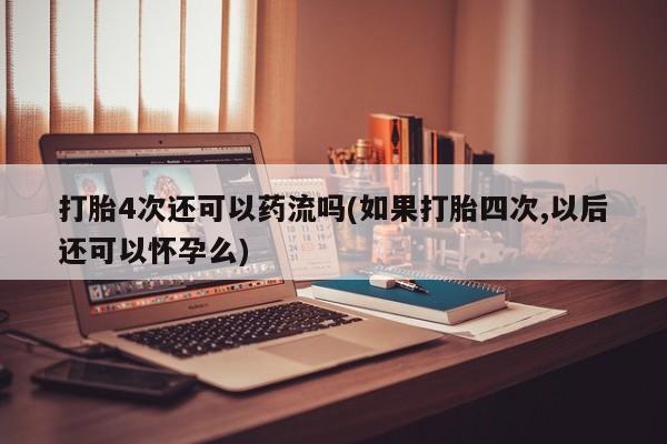 打胎药微信打胎4次还可以药流吗(如果打胎四次,以后还可以怀孕么)